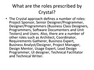 What	are	the	roles	prescribed	by	
Crystal?	
•  The	Crystal	approach	deﬁnes	a	number	of	roles:	
Project	Sponsor,	Senior	Designer/Programmer,	
Designer/Programmers	(Business	Class	Designers,	
Programmers,	Soeware	Documenters	and	Unit	
Testers)	and	Users.	Also,	there	are	a	number	of	
other	roles	such	as	Architect,	Coordinator,	
Requirements	Gatherer,	Business	Expert,	
Business	Analyst/Designer,	Project	Manager,	
Design	Mentor,	Usage	Expert,	Lead	Design	
Programmer,	UI	designer,	Technical	Facilitator	
and	Technical	Writer.	
 