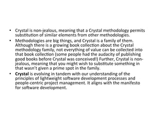 •  Crystal	is	non-jealous,	meaning	that	a	Crystal	methodology	permits	
subs(tu(on	of	similar	elements	from	other	methodologies.	
•  Methodologies	are	big	things,	and	Crystal	is	a	family	of	them.	
Although	there	is	a	growing	book	collec(on	about	the	Crystal	
methodology	family,	not	everything	of	value	can	be	collected	into	
that	book	collec(on	(some	people	had	the	audacity	of	publishing	
good	books	before	Crystal	was	conceived!)	Further,	Crystal	is	non-
jealous,	meaning	that	you	might	wish	to	subs(tute	something	in	
that	wasn’t	given	a	prime	spot	in	the	family.	
•  Crystal	is	evolving	in	tandem	with	our	understanding	of	the	
principles	of	lightweight	soeware	development	processes	and	
people-centric	project	management.	It	aligns	with	the	manifesto	
for	soeware	development.		
 