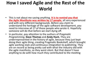 How	I	saved	Agile	and	the	Rest	of	the	
World	
	•  This	is	not	about	me	saving	anything.	It	is	to	remind	you	that	
the	Agile	Manifesto	was	wriJen	by	17	people,	all	very	experienced	
and	with	very	diﬀerent	backgrounds.	Before	you	claim	to	
understand	the	heritage	of	the	agile	soeware	development,	you	
need	to	interview	all	17	of	those	people	who	wrote	it.	Hopefully	
someone	will	do	that	before	we	start	dying	oﬀ.	
•  In	par(cular,	pay	aGen(on	to	the	authors	of	Pragma>c	
Programming,	Dave	Thomas	and	Andy	Hunt.	They	are	
underrepresented	in	the	history	of	agile,	because	they	just	kept	
doing	their	agile	thing,	crea(ng	Pragma(c	Bookshelf,	which	brought	
agile	working	style	and	con(nuous	integra(on	to	publishing.	They	
are	on	record	as	being	preGy	sad	with	what	the	industry	did	with	
the	agile	manifesto,	so	they	went	silent.	But	that	doesn’t	have	
anything	to	do	with	how	much	they	contributed	to	the	mee(ng	
 