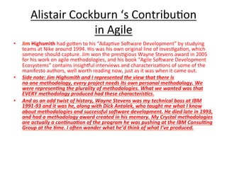 Alistair	Cockburn	‘s	Contribu(on		
in	Agile	
•  Jim	Highsmith	had	goGen	to	his	“Adap(ve	Soeware	Development”	by	studying	
teams	at	Nike	around	1994.	His	was	his	own	original	line	of	inves(ga(on,	which	
someone	should	capture.	Jim	won	the	pres(gious	Wayne	Stevens	award	in	2005	
for	his	work	on	agile	methodologies,	and	his	book	“Agile	Soeware	Development	
Ecosystems”	contains	insigh{ul	interviews	and	characteriza(ons	of	some	of	the	
manifesto	authors,	well	worth	reading	now,	just	as	it	was	when	it	came	out.	
•  Side	note:	Jim	Highsmith	and	I	represented	the	view	that	there	is	
no	one	methodology,	every	project	needs	its	own	personal	methodology.	We	
were	represen=ng	the	plurality	of	methodologies.	What	we	wanted	was	that	
EVERY	methodology	produced	had	these	characteris=cs.	
•  And	as	an	odd	twist	of	history,	Wayne	Stevens	was	my	technical	boss	at	IBM	
1991-93	and	it	was	he,	along	with	Dick	Antalek,	who	taught	me	what	I	know	
about	methodologies	and	successful	soNware	development.	He	died	late	in	1993,	
and	had	a	methodology	award	created	in	his	memory.	My	Crystal	methodologies	
are	actually	a	con=nua=on	of	the	program	he	was	pushing	at	the	IBM	Consul=ng	
Group	at	the	=me.	I	oNen	wonder	what	he’d	think	of	what	I’ve	produced.	
 