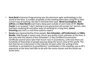 •  Kent	Beck’s	Extreme	Programming	was	the	dominant	agile	methodology	in	the	
world	at	the	(me.	A	number	of	people	at	the	mee(ng	were	then	using	XP	as	their	
current	way	of	working.	But	don’t	overlook	their	past.	Ward	Cunningham,	Ron	
Jeﬀries	and	Bob	Mar=n	each	had	a	deep	past	outside	of	and	inside	of	XP.	Mar=n	
Fowler	is	an	avowed	“I	don’t	belong	to	any	group	that	will	accept	me”	person,	who	
had	been	studying	XP	and	other	ways	of	working	for	a	long	(me.	James	
Grenning	was	and	is	a	real-(me-systems	expert.	
•  Scrum	was	represented	by	three	people,	Ken	Schwaber,	Jeﬀ	Sutherland	and	Mike	
Beedle.	Odd	though	it	seems	now,	Scrum	was	preGy	much	unknown	at	the	(me.	it	
was	only	with	the	advent	of	Ken	Schwaber’s	2-day	Cer(ﬁed	Scrummaster	
Cer(ﬁcate	several	years	later	that	Scrum	rose	in	ascendancy,	un(l	now	there	are	
hundreds	of	thousands	of	people	passing	along	the	Scrum	view	of	the	world.	The	
fact	that	Scrum	is	dominant	in	the	industry	15	years	aeer	the	wri(ng	of	the	
manifesto	is	unrelated	to	its	prac((oners’	contribu(on	in	the	mee(ng,	just	as	XP’s	
popularity	at	the	(me	had	liGle	to	do	with	the	name	chosen	and	the	words	we	
wrote	then.	
 