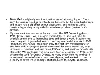 •  Steve	Mellor	originally	was	there	just	to	see	what	was	going	on	(“I’m	a	
spy”,	he	famously	said	as	he	introduced	himself).	But	his	deep	background	
and	insight	had	a	big	eﬀect	on	our	discussions,	and	he	ended	up	co-
construc(ng	and	agreeing	with	the	words	we	produced	just	as	much	
anyone.	
•  My	own	work	was	mo(vated	by	my	boss	at	the	IBM	Consul(ng	Group	
1991,	Kathy	Ulisse.	I	was	a	newbie	methodologist.	She	said	I	should	
debrief	some	teams	to	learn	what	does	and	doesn’t	work.	That	sent	me	
down	the	path	of	grounded	research	and	my	eventual	doctorate	in	2003.	
From	those	interviews	I	created	in	1992	the	ﬁrst	IBM	methodology	for	
Smalltalk	and	C++	projects	(which	contained,	for	those	interested,	only	
incremental	development,	use	cases,	CRC	cards,	and	version	control	as	its	
elements).	We	got	to	use	that	on	a	large	ﬁxed-price	project	in	1994,	which	
became	the	seed	for	Crystal	Orange.	As	many	know	from	my	wri(ngs,	I	
interviewed	dozens	of	teams	over	several	years,	and	worked	to	construct	
a	theory	to	cover	those	ﬁndings.	That	produced	the	Crystal	approach.	
 