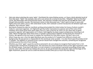 •  Side	note	about	selec>ng	the	name	‘aglie’:	I	facilitated	the	name-ﬁnding	session,	so	I	have	a	fairly	detailed	recall	of	
how	that	went:	“Agile”,	for	example,	was	not	a	sure	winner	for	a	name	at	any	>me,	“Adap>ve”	>ed	it	at	the	ﬁnal	
round.	We	ﬁlled	pages	with	brainstormed	names.	We	selected	a	handful	and	said	why	we	did	not	like	them,	odd	
though	that	procedure	sounds.	The	dominant	meme	in	that	discussion	was	“I	don’t	want	to	have	to	wear	pink	
>ghts	and	a	tutu	when	I	say	it”!	We	voted	down	to	ﬁve,	then	voted	for	a	winner	but	found	a	>e	between	agile	and	
adap>ve,	then	selected	“agile”.	
•  Bob	Mar(n	ﬂoated	the	idea	for	manifesto	wri(ng	and	provided	the	ini(al	invitee	list	(many	of	whom	couldn’t	
make	it).	I	was	local	organizer.	Jim	Highsmith	got	the	CuGer	Consor(um	to	sponsor	part	of	the	costs	of	the	
mee(ng.	Once	those	three	items	were	taken	care	of,	it	was	a	free-for-all,	that	is	to	say,	there	was	no	given	
purpose	or	agenda.	Self-organiza(on	at	it’s	ﬁnest,	held	together	by	deep	respect	and	generous	listening	on	all	
sides.	What	emerged	was	what	these	exact	17	people	could	produce	together	at	that	par(cular	moment	in	
history.	We	agreed	at	the	end	never	to	update	the	manifesto	for	that	exact	reason.	(So	don’t	ask	us	to)	
•  What	I	hope	you	see	is	that	the	Agile	Manifesto	was	the	product	of	17	people	from	diﬀerent	schools	and	
backgrounds.	No	one	person	is	responsible	for	the	words	we	came	up	with	–	it	is	clear	that	it	was	the	product	of	all	
17	people.	The	addi(on	or	removal	of	any	1	person	would	have	changed	the	outcome,	something	we	recognized	
and	discussed	at	the	end	of	that	mee(ng.	
•  Whether	you	think	“agile”	saved	the	world	or	poisoned	it,	be	sure	always	to	recognize	that	it	grew	from	a	rich	
compost	(joke	inten(onal)	of	backgrounds.	The	next	(me	you	read	a	would-be	history	of	the	agile	movement,	look	
for	all	those	names.	If	you	don’t	see	them,	it	is	not	a	history,	it	is	one	person’s	personal	recoun(ng	of	their	own	
journey,	years	aeer	the	event	(as	indeed,	this	one	is).	As	you	go	forward	discussing	the	origin	and	heritage	of	the	
agile	movement,	please	be	sure	to	credit	the	diverse	thinkers	who	put	so	much	into	that	wri(ng.	
 