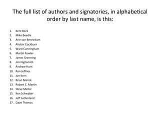The	full	list	of	authors	and	signatories,	in	alphabe(cal	
order	by	last	name,	is	this:	
1.  Kent	Beck	
2.  Mike	Beedle	
3.  Arie	van	Bennekum	
4.  Alistair	Cockburn	
5.  Ward	Cunningham	
6.  Mar(n	Fowler	
7.  James	Grenning	
8.  Jim	Highsmith	
9.  Andrew	Hunt	
10.  Ron	Jeﬀries	
11.  Jon	Kern	
12.  Brian	Marick	
13.  Robert	C.	Mar(n	
14.  Steve	Mellor	
15.  Ken	Schwaber	
16.  Jeﬀ	Sutherland	
17.  Dave	Thomas	
 