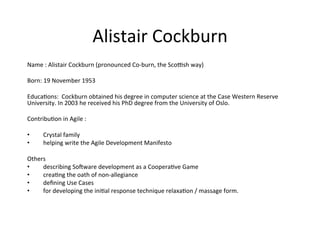 Alistair	Cockburn	
Name	:	Alistair	Cockburn	(pronounced	Co-burn,	the	Scobsh	way)	
		
Born:	19	November	1953		
		
Educa(ons:		Cockburn	obtained	his	degree	in	computer	science	at	the	Case	Western	Reserve	
University.	In	2003	he	received	his	PhD	degree	from	the	University	of	Oslo.	
		
Contribu(on	in	Agile	:			
		
•  Crystal	family	
•  helping	write	the	Agile	Development	Manifesto		
		
Others	
•  describing	Soeware	development	as	a	Coopera(ve	Game		
•  crea(ng	the	oath	of	non-allegiance		
•  deﬁning	Use	Cases			
•  for	developing	the	ini(al	response	technique	relaxa(on	/	massage	form.	
	
	
	
 