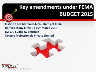 Key amendments under FEMA
BUDGET 2015
Institute of Chartered Accountants of India
Borivali Study Circle || 15th March 2015
By: CA. Sudha G. Bhushan
Taxpert Professionals Private Limited
 