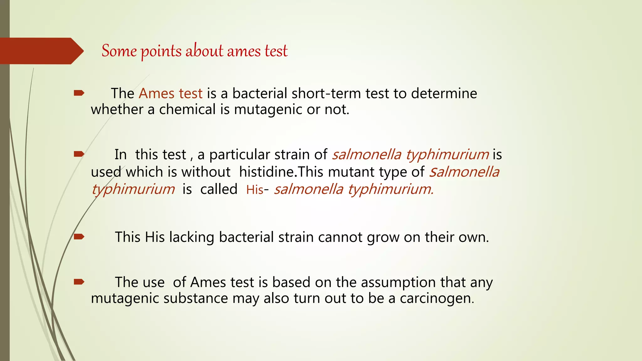Some points about ames test
 The Ames test is a bacterial short-term test to determine
whether a chemical is mutagenic or not.
 In this test , a particular strain of salmonella typhimurium is
used which is without histidine.This mutant type of salmonella
typhimurium is called His- salmonella typhimurium.
 This His lacking bacterial strain cannot grow on their own.
 The use of Ames test is based on the assumption that any
mutagenic substance may also turn out to be a carcinogen.
 