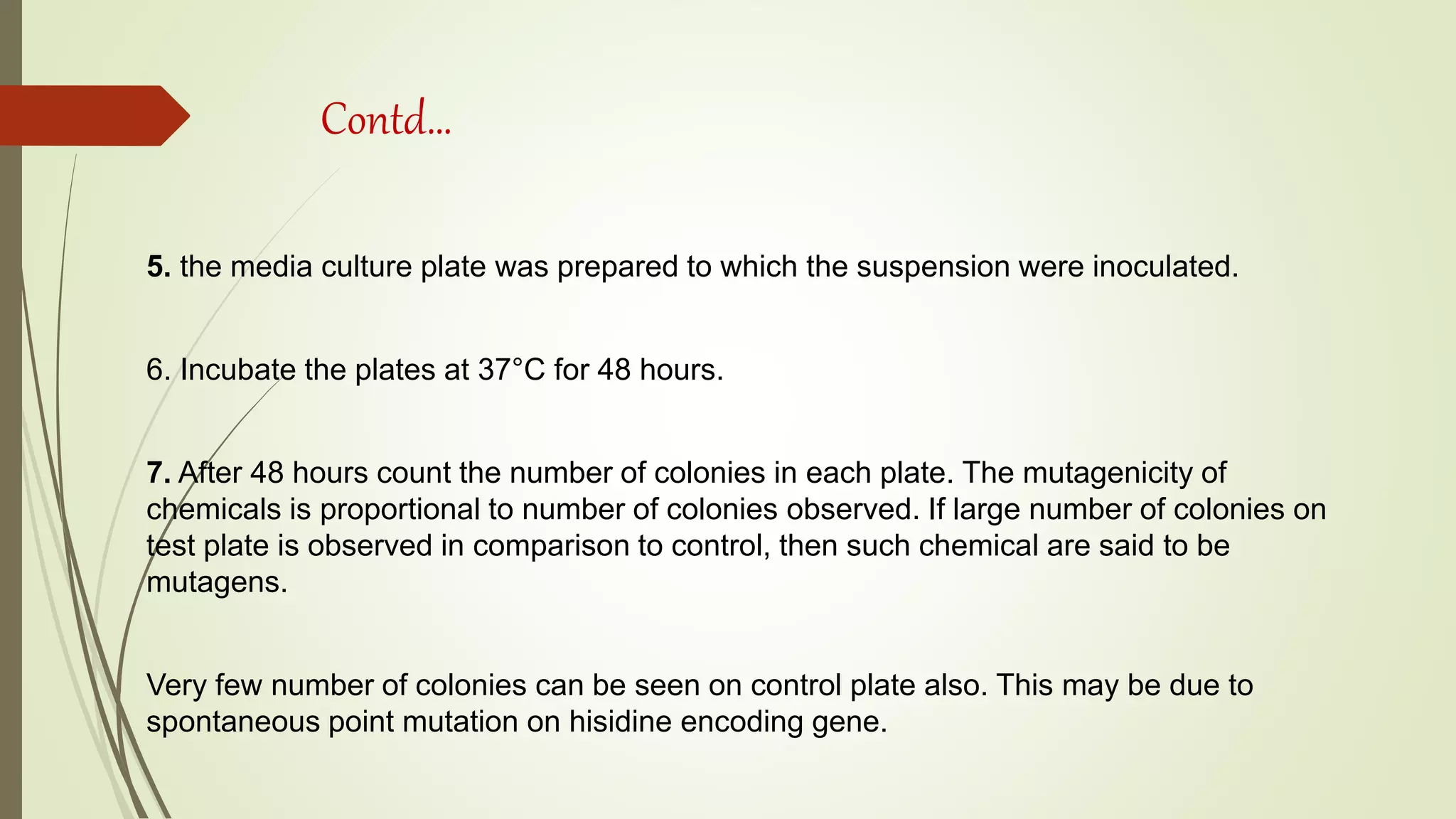 Contd…
5. the media culture plate was prepared to which the suspension were inoculated.
6. Incubate the plates at 37°C for 48 hours.
7. After 48 hours count the number of colonies in each plate. The mutagenicity of
chemicals is proportional to number of colonies observed. If large number of colonies on
test plate is observed in comparison to control, then such chemical are said to be
mutagens.
Very few number of colonies can be seen on control plate also. This may be due to
spontaneous point mutation on hisidine encoding gene.
 