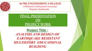 ACME ENGINEERING COLLEGE
(Affiliated to Purbanchal University)
Sitapaila, Kathmandu
Project Title :
ANALYSIS AND DESIGN OF
EARTHQUAKE RESISTANT
MULTISTORY EDUCATIONAL
BUILDING
 