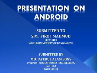 PRESENTATION ON
ANDROID
SUBMITTED TO
S.M. FIROJ MAHMUD
LECTURER
WORLD UNIVERSITY OF BANGLADESH
SUBMITTED BY
MD. JAYEDUL ALAM SONY
Program- MECHATRONICS ENGINEERING
Roll- 854
Batch-30(C)
 