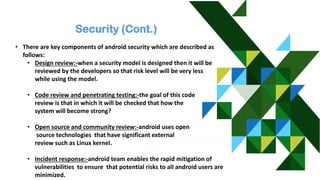 Security (Cont.)
• There are key components of android security which are described as
follows:
• Design review:-when a security model is designed then it will be
reviewed by the developers so that risk level will be very less
while using the model.
• Code review and penetrating testing:-the goal of this code
review is that in which it will be checked that how the
system will become strong?
• Open source and community review:-android uses open
source technologies that have significant external
review such as Linux kernel.
• Incident response:-android team enables the rapid mitigation of
vulnerabilities to ensure that potential risks to all android users are
minimized.
 