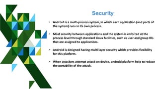 Security
• Android is a multi-process system, in which each application (and parts of
the system) runs in its own process.
• Most security between applications and the system is enforced at the
process level through standard Linux facilities, such as user and group IDs
that are assigned to applications.
• Android is designed having multi layer security which provides flexibility
for this platform.
• When attackers attempt attack on device, android platform help to reduce
the portability of the attack.
 