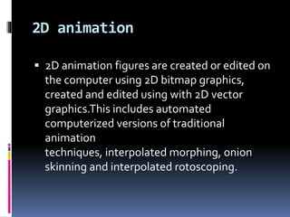 2D animation
 2D animation figures are created or edited on
the computer using 2D bitmap graphics,
created and edited using with 2D vector
graphics.This includes automated
computerized versions of traditional
animation
techniques, interpolated morphing, onion
skinning and interpolated rotoscoping.
 