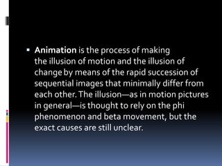  Animation is the process of making
the illusion of motion and the illusion of
changeby means of the rapid succession of
sequential images that minimally differ from
each other.The illusion—as in motion pictures
in general—is thought to rely on the phi
phenomenon and beta movement, but the
exact causes are still unclear.
 