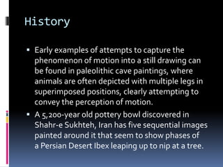 History
 Early examples of attempts to capture the
phenomenon of motion into a still drawing can
be found in paleolithic cave paintings, where
animals are often depicted with multiple legs in
superimposed positions, clearly attempting to
convey the perception of motion.
 A 5,200-year old pottery bowl discovered in
Shahr-e Sukhteh, Iran has five sequential images
painted around it that seem to show phases of
a Persian Desert Ibex leaping up to nip at a tree.
 