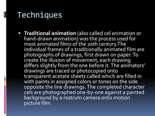 Techniques
 Traditional animation (also called cel animation or
hand-drawn animation) was the process used for
most animated films of the 20th century.The
individual frames of a traditionally animated film are
photographs of drawings, first drawn on paper.To
create the illusion of movement, each drawing
differs slightly from the one before it.The animators'
drawings are traced or photocopied onto
transparent acetate sheets called which are filled in
with paints in assigned colors or tones on the side
opposite the line drawings.The completed character
cels are photographed one-by-one against a painted
background by a rostrum camera onto motion
picture film.
 