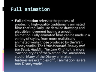 Full animation
 Full animation refers to the process of
producing high-quality traditionally animated
films that regularly use detailed drawings and
plausible movement having a smooth
animation. Fully animated films can be made in a
variety of styles, from more realistically
animated works those produced by the Walt
Disney studio (The Little Mermaid, Beauty and
the Beast, Aladdin, The Lion King) to the more
'cartoon' styles of the Warner Bros. animation
studio. Many of the Disney animated
features are examples of full animation, as are
non-Disney works
 