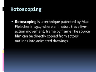 Rotoscoping
 Rotoscoping is a technique patented by Max
Fleischer in 1917 where animators trace live-
action movement, frame by frameThe source
film can be directly copied from actors'
outlines into animated drawings
 