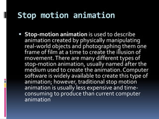 Stop motion animation
 Stop-motion animation is used to describe
animation created by physically manipulating
real-world objects and photographing them one
frame of film at a time to create the illusion of
movement.There are many different types of
stop-motion animation, usually named after the
medium used to create the animation.Computer
software is widely available to create this type of
animation; however, traditional stop motion
animation is usually less expensive and time-
consuming to produce than current computer
animation
 