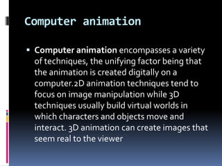 Computer animation
 Computer animation encompasses a variety
of techniques, the unifying factor being that
the animation is created digitally on a
computer.2D animation techniques tend to
focus on image manipulation while 3D
techniques usually build virtual worlds in
which characters and objects move and
interact. 3D animation can create images that
seem real to the viewer
 