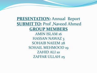PRESENTATION: Annual Report
SUBMIT TO: Prof ,Naveed Ahmed
GROUP MEMBERS
AMIN ISLAM 16
HASSAN NAWAZ 3
SOHAIB NAEEM 28
SOHAIL MEHMOOD 19
ZAHID ALI 10
ZAFFAR ULLAH 25
 