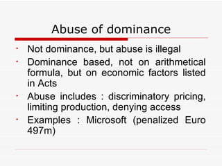 Abuse of dominance Not dominance, but abuse is illegal Dominance based, not on arithmetical formula, but on economic factors listed in Acts Abuse includes : discriminatory pricing, limiting production, denying access Examples : Microsoft (penalized Euro 497m) 