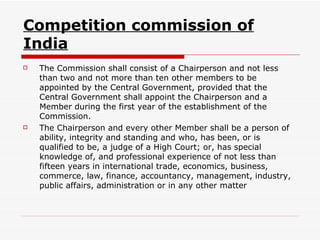 Competition commission of India The Commission shall consist of a Chairperson and not less than two and not more than ten other members to be appointed by the Central Government, provided that the Central Government shall appoint the Chairperson and a Member during the first year of the establishment of the Commission. The Chairperson and every other Member shall be a person of ability, integrity and standing and who, has been, or is qualified to be, a judge of a High Court; or, has special knowledge of, and professional experience of not less than fifteen years in international trade, economics, business, commerce, law, finance, accountancy, management, industry, public affairs, administration or in any other matter  