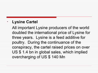 Lysine Cartel All important Lysine producers of the world doubled the international price of Lysine for three years.  Lysine is a feed additive for poultry.  During the continuance of the conspiracy, the cartel raised prices on over US $ 1.4 bn in global sales, which implied overcharging of US $ 140 Mn 
