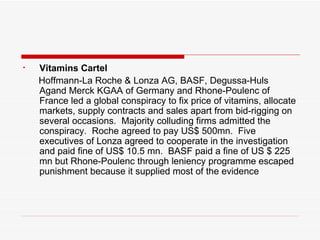 Vitamins Cartel Hoffmann-La Roche & Lonza AG, BASF, Degussa-Huls Agand Merck KGAA of Germany and Rhone-Poulenc of France led a global conspiracy to fix price of vitamins, allocate markets, supply contracts and sales apart from bid-rigging on several occasions.  Majority colluding firms admitted the conspiracy.  Roche agreed to pay US$ 500mn.  Five executives of Lonza agreed to cooperate in the investigation and paid fine of US$ 10.5 mn.  BASF paid a fine of US $ 225 mn but Rhone-Poulenc through leniency programme escaped punishment because it supplied most of the evidence 