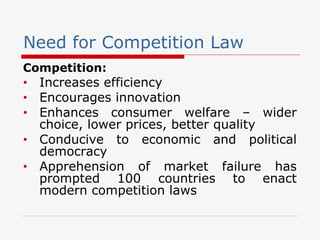 Need for Competition Law Competition: Increases efficiency Encourages innovation Enhances consumer welfare – wider choice, lower prices, better quality Conducive to economic and political democracy Apprehension of market failure has prompted 100 countries to enact modern competition laws 