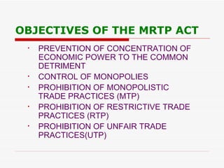 OBJECTIVES OF THE MRTP ACT PREVENTION OF CONCENTRATION OF  ECONOMIC POWER TO THE COMMON  DETRIMENT CONTROL OF MONOPOLIES PROHIBITION OF MONOPOLISTIC  TRADE PRACTICES (MTP) PROHIBITION OF RESTRICTIVE TRADE  PRACTICES (RTP)  PROHIBITION OF UNFAIR TRADE PRACTICES(UTP) 