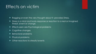 Effects on victim
 Ragging or even the very thought about it- provokes Stress.
 Stress is a mind and body response or reaction to a real or imagined
threat, event or change.
 Effects seen are-Psychological problems
 Cognitive changes
 Behavioral problems
 Physical problems
 Other reactions to stressful events
 