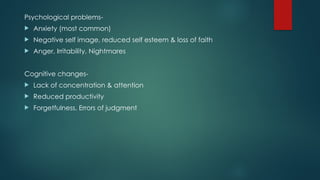 Psychological problems-
 Anxiety (most common)
 Negative self image, reduced self esteem & loss of faith
 Anger, Irritability, Nightmares
Cognitive changes-
 Lack of concentration & attention
 Reduced productivity
 Forgetfulness, Errors of judgment
 