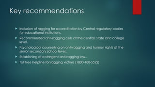 Key recommendations
 Inclusion of ragging for accreditation by Central regulatory bodies
for educational institutions.
 Recommended anti-ragging cells at the central, state and college
level.
 Psychological counselling on anti-ragging and human rights at the
senior secondary school level..
 Establishing of a stringent anti-ragging law..
 Toll free helpline for ragging victims (1800-180-5522)
 