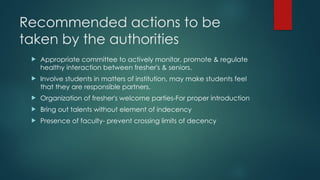 Recommended actions to be
taken by the authorities
 Appropriate committee to actively monitor, promote & regulate
healthy interaction between fresher's & seniors.
 Involve students in matters of institution, may make students feel
that they are responsible partners.
 Organization of fresher's welcome parties-For proper introduction
 Bring out talents without element of indecency
 Presence of faculty- prevent crossing limits of decency
 