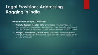 Legal Provisions Addressing
Ragging in India
• Indian Penal Code (IPC) Provisions:
• Wrongful Restraint (Section 339): Criminalized when someone is
prevented from moving in a direction they have the right to proceed.
Penalty: Simple imprisonment up to 1 month, fine up to Rs 500, or both.
• Wrongful Confinement (Section 340): Criminalized when someone is
wrongfully restrained within certain limits. Penalty: Varies based on the
severity of the act.
 