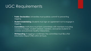 UGC Requirements
• Public Declaration: Universities must publicly commit to preventing
ragging.
• Student Undertaking: Students must sign an agreement not to engage in
ragging.
• Committees: Institutions must form committees with members including
course-in-charges, student advisors, wardens, and senior students to
oversee and promote healthy interactions.
• FIR Reporting: If ragging is confirmed, the committee must file a First
Information Report (FIR) within 24 hours.
 