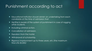 Punishment according to act
 Educational institution should obtain an undertaking from each
candidate at the time of admission that
 He/She is aware of the system of punishment in case of ragging
other students.
 Including criminal action.
 Cancellation of admission.
 Expulsion from the hostel.
 Withdrawal of scholarship.
 Rigorous imprisonment up to three years, etc (the maximum
fine is Rs 50,000/
 
