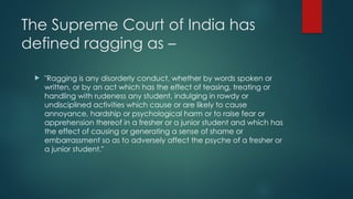 The Supreme Court of India has
defined ragging as –
 "Ragging is any disorderly conduct, whether by words spoken or
written, or by an act which has the effect of teasing, treating or
handling with rudeness any student, indulging in rowdy or
undisciplined activities which cause or are likely to cause
annoyance, hardship or psychological harm or to raise fear or
apprehension thereof in a fresher or a junior student and which has
the effect of causing or generating a sense of shame or
embarrassment so as to adversely affect the psyche of a fresher or
a junior student."
 
