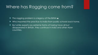 Where has Ragging come from?
 The ragging problem is a legacy of the British.■
 Who imported the practice to India from public schools back home.
 But while experts say extreme forms of hazing have all but
disappeared in Britain, they continue in India and other Asian
countries.
 