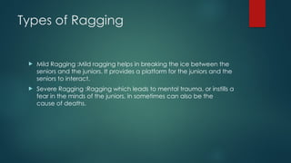 Types of Ragging
 Mild Ragging :Mild ragging helps in breaking the ice between the
seniors and the juniors. It provides a platform for the juniors and the
seniors to interact.
 Severe Ragging :Ragging which leads to mental trauma, or instills a
fear in the minds of the juniors, in sometimes can also be the
cause of deaths.
 
