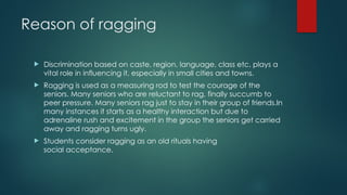 Reason of ragging
 Discrimination based on caste, region, language, class etc. plays a
vital role in influencing it, especially in small cities and towns.
 Ragging is used as a measuring rod to test the courage of the
seniors. Many seniors who are reluctant to rag, finally succumb to
peer pressure. Many seniors rag just to stay in their group of friends.In
many instances it starts as a healthy interaction but due to
adrenaline rush and excitement in the group the seniors get carried
away and ragging turns ugly.
 Students consider ragging as an old rituals having
social acceptance.
 
