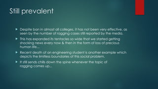 Still prevalent
 Despite ban in almost all colleges, it has not been very effective, as
seen by the number of ragging cases still reported by the media.
 This has expanded its tentacles so wide that we started getting
shocking news every now & then in the form of loss of precious
human life...
 Recent death of an engineering student is another example which
depicts the limitless boundaries of this social problem.
 It still sends chills down the spine whenever the topic of
ragging comes up...
 