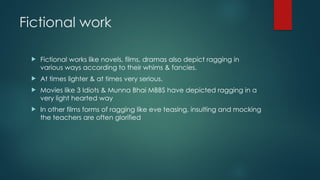 Fictional work
 Fictional works like novels, films, dramas also depict ragging in
various ways according to their whims & fancies.
 At times lighter & at times very serious.
 Movies like 3 Idiots & Munna Bhai MBBS have depicted ragging in a
very light hearted way
 In other films forms of ragging like eve teasing, insulting and mocking
the teachers are often glorified
 