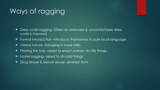 Ways of ragging
 Dress code ragging- Often an awkward & uncomfortable dress
code is imposed.
 Formal introduction- Introduce themselves in pure local language.
 Verbal torture- indulging in loose talks
 Playing the fool- asked to enact scenes, do silly things.
 Hostel ragging- asked to do odd things
 Drug abuse & Sexual abuse- severest form
 