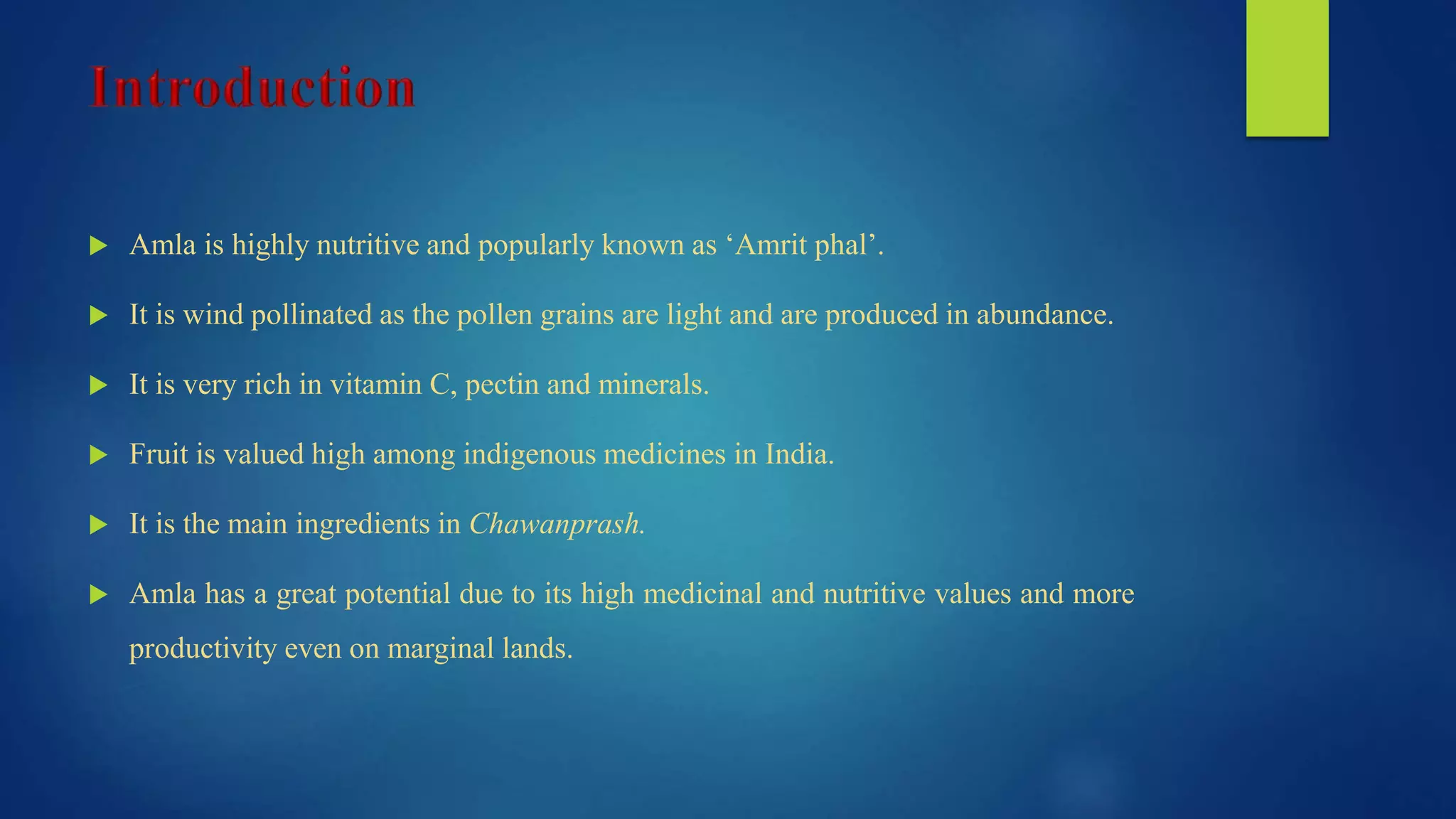  Amla is highly nutritive and popularly known as ‘Amrit phal’.
 It is wind pollinated as the pollen grains are light and are produced in abundance.
 It is very rich in vitamin C, pectin and minerals.
 Fruit is valued high among indigenous medicines in India.
 It is the main ingredients in Chawanprash.
 Amla has a great potential due to its high medicinal and nutritive values and more
productivity even on marginal lands.
 