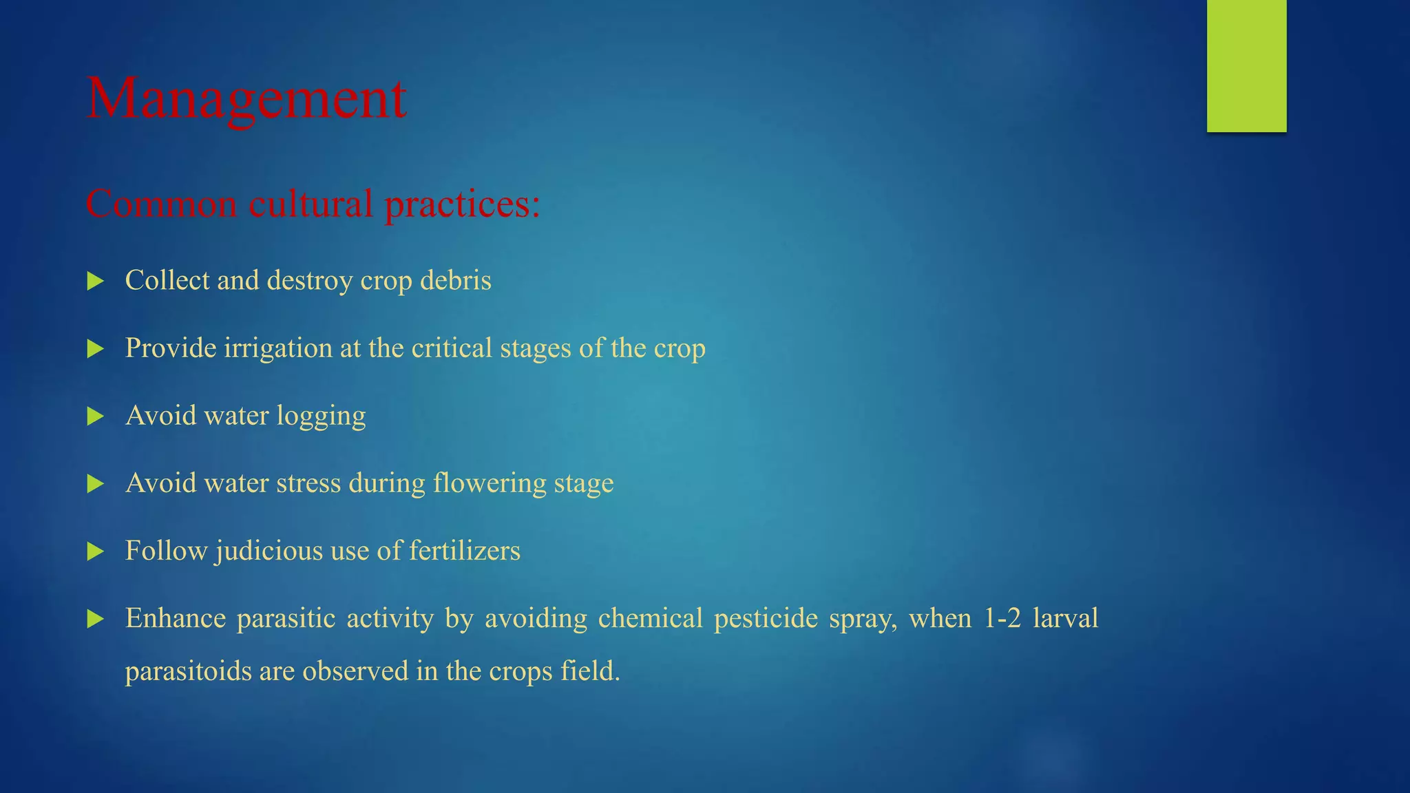 Management
Common cultural practices:
 Collect and destroy crop debris
 Provide irrigation at the critical stages of the crop
 Avoid water logging
 Avoid water stress during flowering stage
 Follow judicious use of fertilizers
 Enhance parasitic activity by avoiding chemical pesticide spray, when 1-2 larval
parasitoids are observed in the crops field.
 