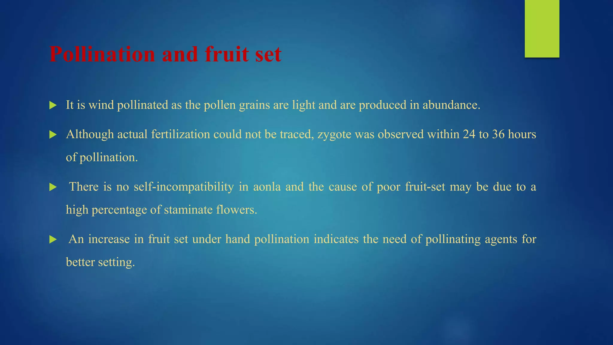 Pollination and fruit set
 It is wind pollinated as the pollen grains are light and are produced in abundance.
 Although actual fertilization could not be traced, zygote was observed within 24 to 36 hours
of pollination.
 There is no self-incompatibility in aonla and the cause of poor fruit-set may be due to a
high percentage of staminate flowers.
 An increase in fruit set under hand pollination indicates the need of pollinating agents for
better setting.
 