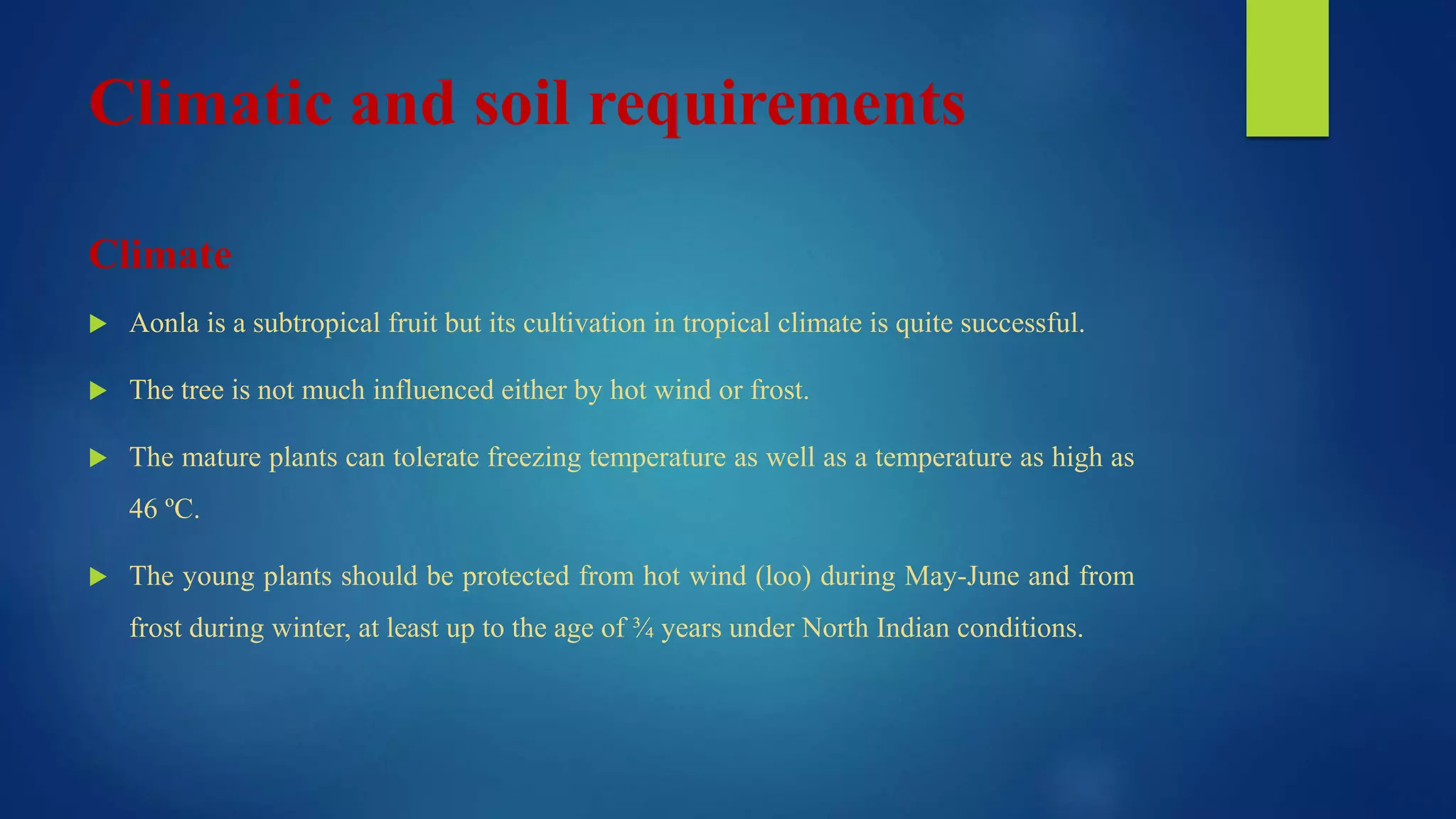 Climatic and soil requirements
Climate
 Aonla is a subtropical fruit but its cultivation in tropical climate is quite successful.
 The tree is not much influenced either by hot wind or frost.
 The mature plants can tolerate freezing temperature as well as a temperature as high as
46 ºC.
 The young plants should be protected from hot wind (loo) during May-June and from
frost during winter, at least up to the age of ¾ years under North Indian conditions.
 