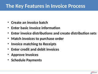 The Key Features in Invoice Process
• Create an invoice batch
• Enter basic Invoice information
• Enter invoice distributions and create distribution sets
• Match invoices to purchase order
• Invoice matching to Receipts
• Enter credit and debit invoices
• Approve Invoices
• Schedule Payments
 